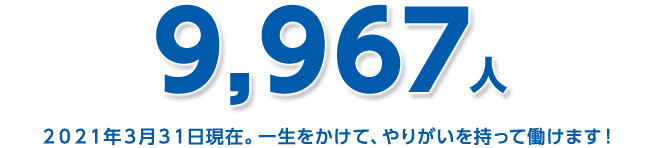 9,967人 2021年3月31日現在。一生をかけて、やりがいを持って働けます！